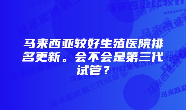 马来西亚较好生殖医院排名更新。会不会是第三代试管？