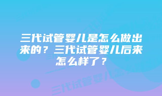 三代试管婴儿是怎么做出来的？三代试管婴儿后来怎么样了？