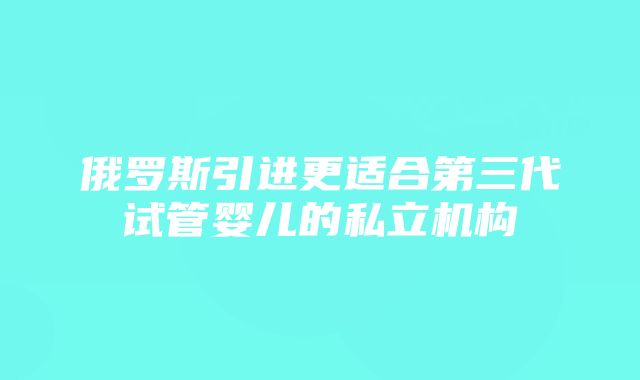 俄罗斯引进更适合第三代试管婴儿的私立机构