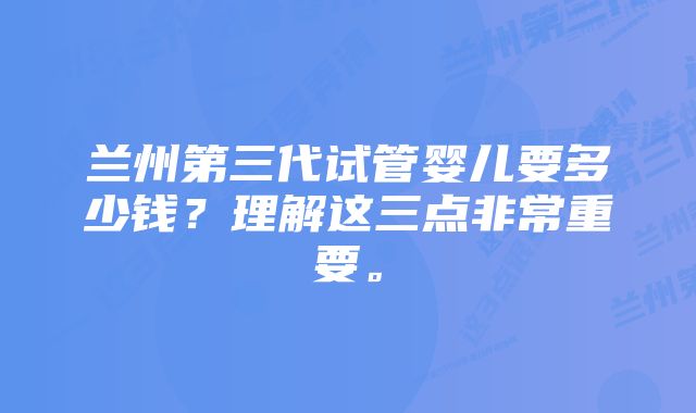 兰州第三代试管婴儿要多少钱？理解这三点非常重要。