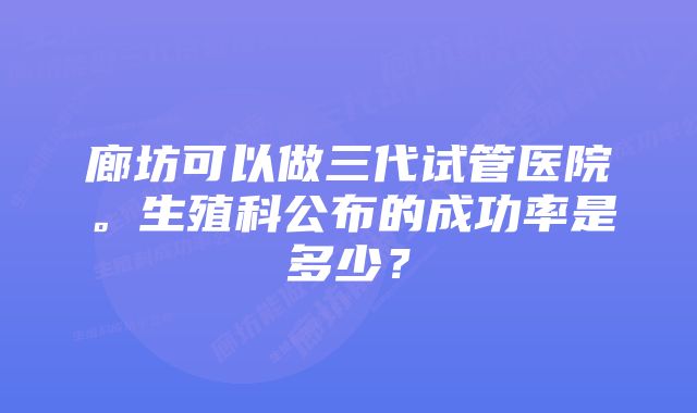 廊坊可以做三代试管医院。生殖科公布的成功率是多少？