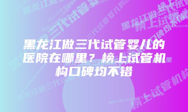 黑龙江做三代试管婴儿的医院在哪里？榜上试管机构口碑均不错