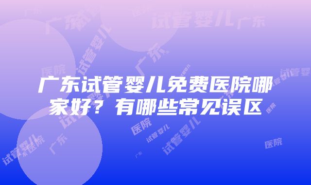 广东试管婴儿免费医院哪家好？有哪些常见误区