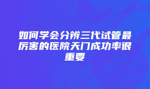 如何学会分辨三代试管最厉害的医院天门成功率很重要