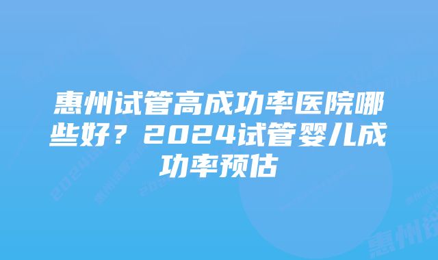 惠州试管高成功率医院哪些好？2024试管婴儿成功率预估