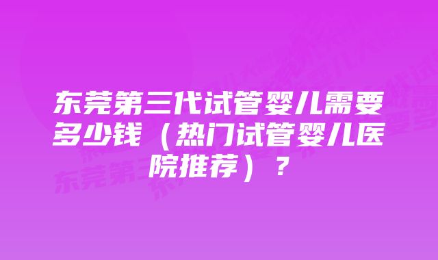 东莞第三代试管婴儿需要多少钱（热门试管婴儿医院推荐）？