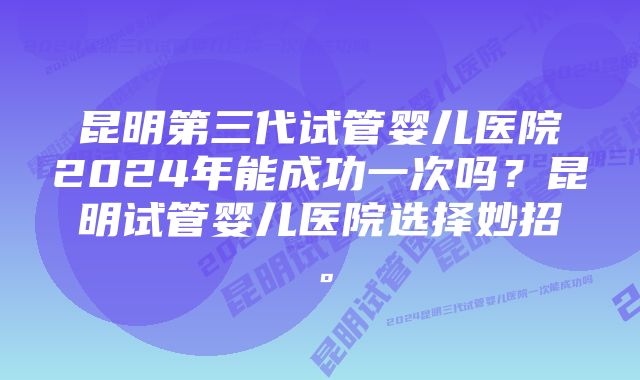 昆明第三代试管婴儿医院2024年能成功一次吗？昆明试管婴儿医院选择妙招。