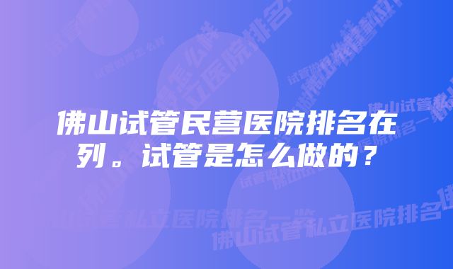 佛山试管民营医院排名在列。试管是怎么做的？