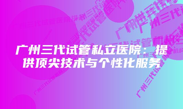 广州三代试管私立医院：提供顶尖技术与个性化服务