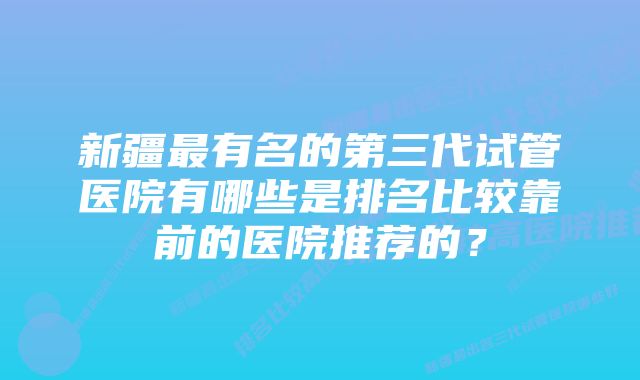 新疆最有名的第三代试管医院有哪些是排名比较靠前的医院推荐的？