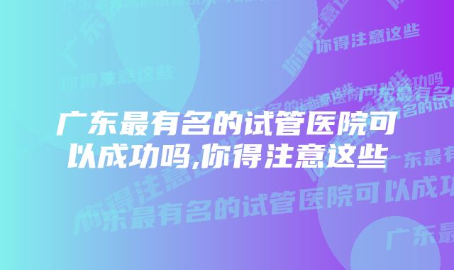 广东最有名的试管医院可以成功吗,你得注意这些