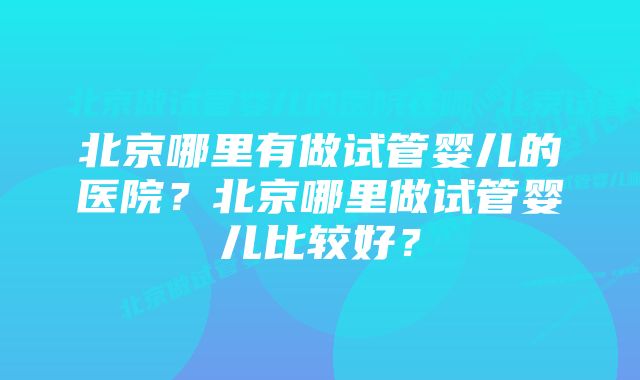 北京哪里有做试管婴儿的医院？北京哪里做试管婴儿比较好？