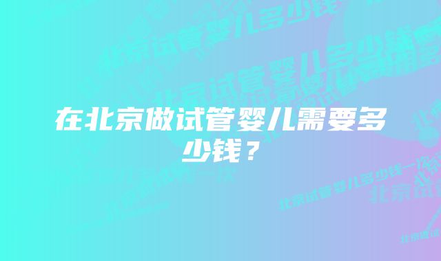 在北京做试管婴儿需要多少钱？