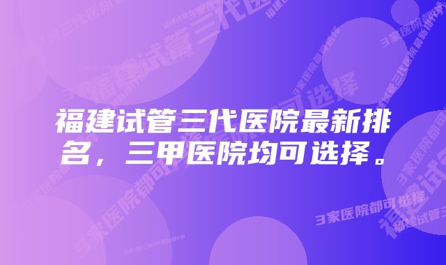 福建试管三代医院最新排名，三甲医院均可选择。