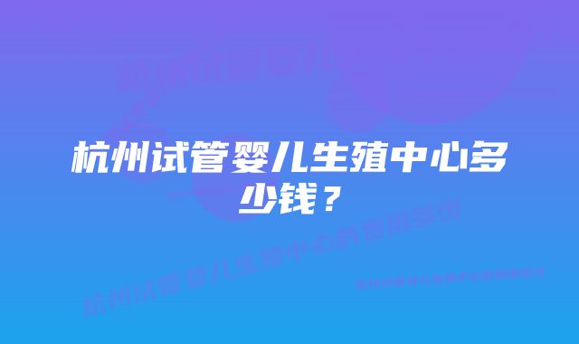 杭州试管婴儿生殖中心多少钱？