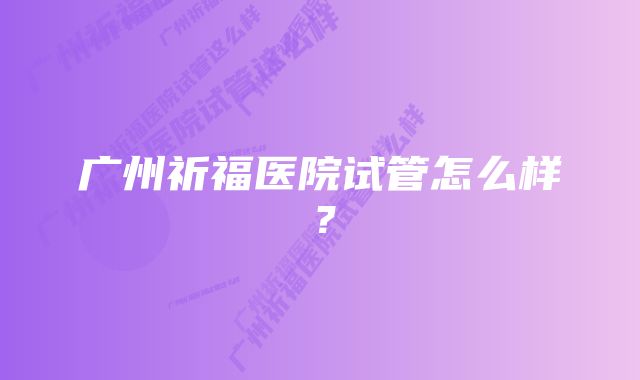 广州祈福医院试管怎么样？