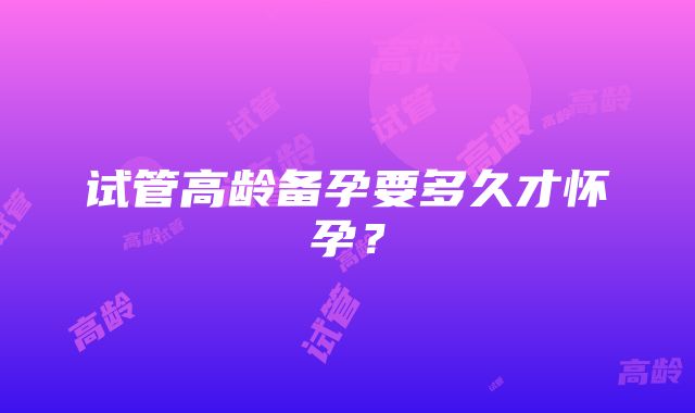 试管高龄备孕要多久才怀孕？