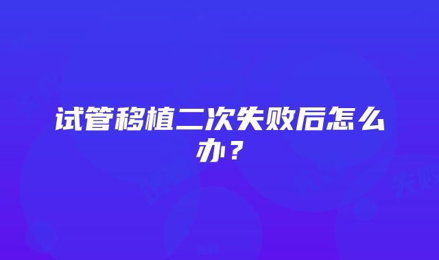 试管移植二次失败后怎么办？