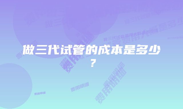 做三代试管的成本是多少？