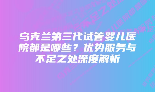 乌克兰第三代试管婴儿医院都是哪些？优势服务与不足之处深度解析