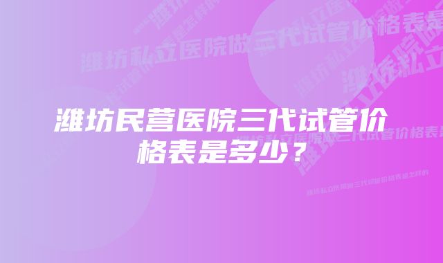 潍坊民营医院三代试管价格表是多少？