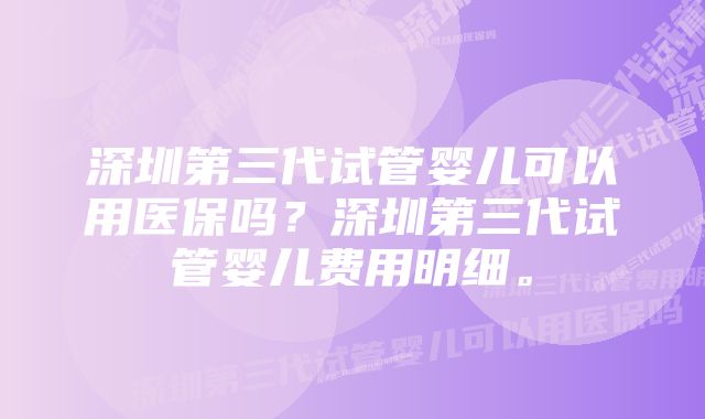 深圳第三代试管婴儿可以用医保吗？深圳第三代试管婴儿费用明细。