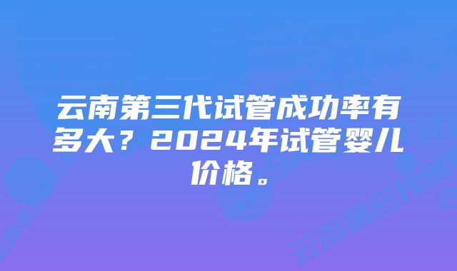 云南第三代试管成功率有多大？2024年试管婴儿价格。