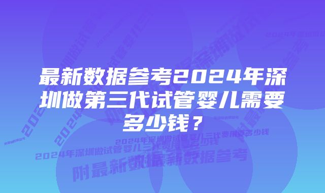 最新数据参考2024年深圳做第三代试管婴儿需要多少钱？