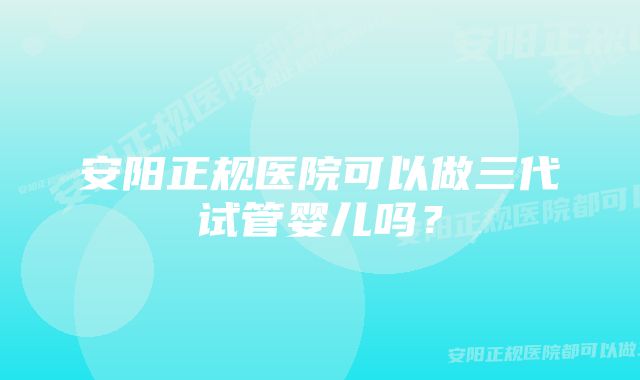 安阳正规医院可以做三代试管婴儿吗？