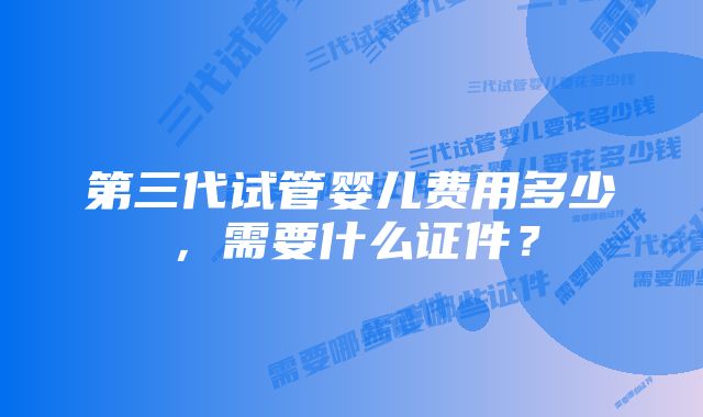 第三代试管婴儿费用多少，需要什么证件？