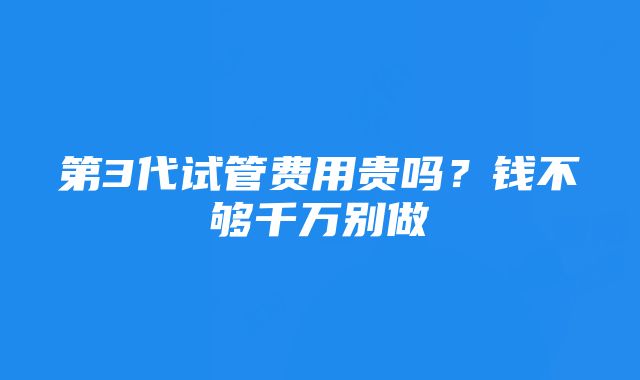 第3代试管费用贵吗？钱不够千万别做