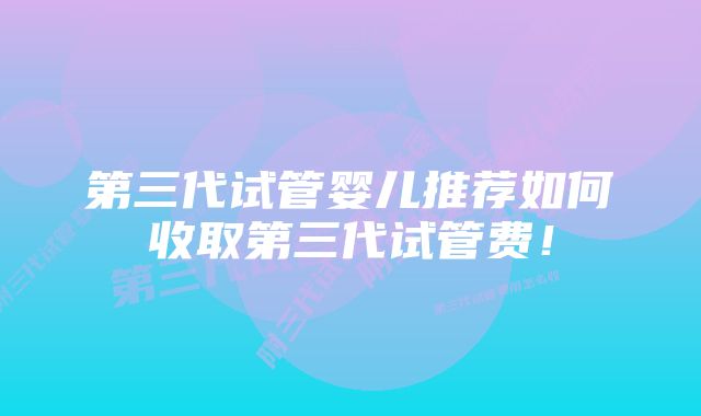 第三代试管婴儿推荐如何收取第三代试管费！