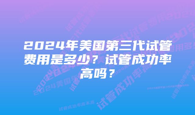 2024年美国第三代试管费用是多少？试管成功率高吗？