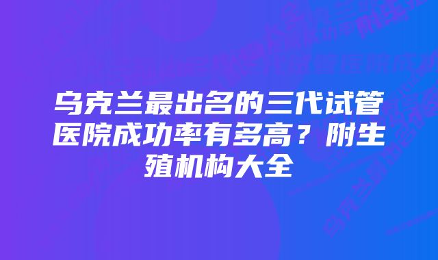 乌克兰最出名的三代试管医院成功率有多高？附生殖机构大全