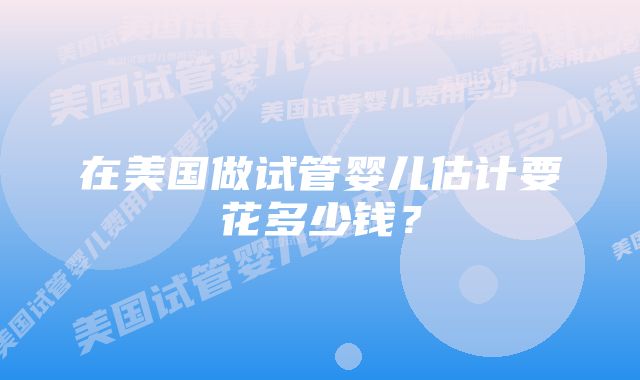 在美国做试管婴儿估计要花多少钱？