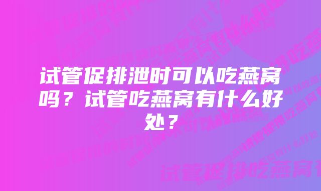 试管促排泄时可以吃燕窝吗？试管吃燕窝有什么好处？