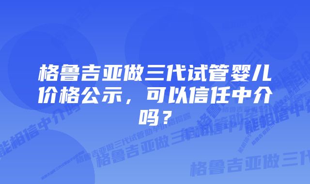 格鲁吉亚做三代试管婴儿价格公示，可以信任中介吗？