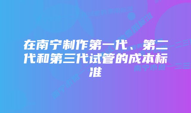 在南宁制作第一代、第二代和第三代试管的成本标准