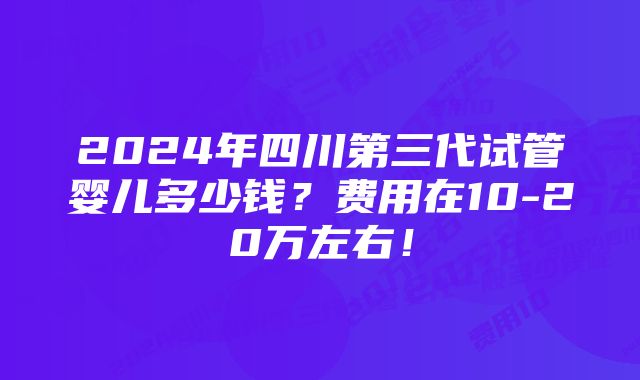 2024年四川第三代试管婴儿多少钱？费用在10-20万左右！