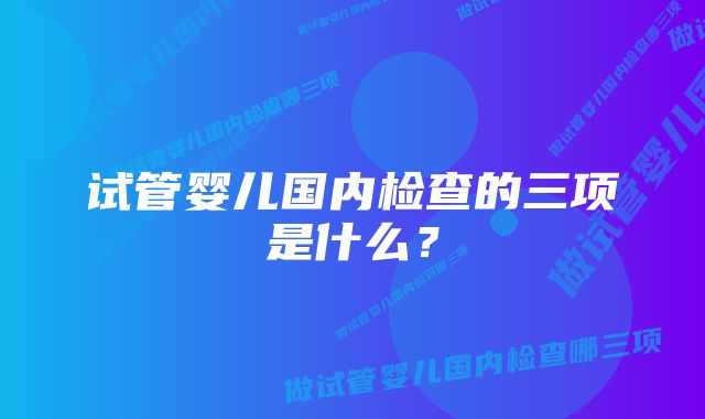 试管婴儿国内检查的三项是什么？