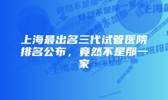 上海最出名三代试管医院排名公布，竟然不是那一家