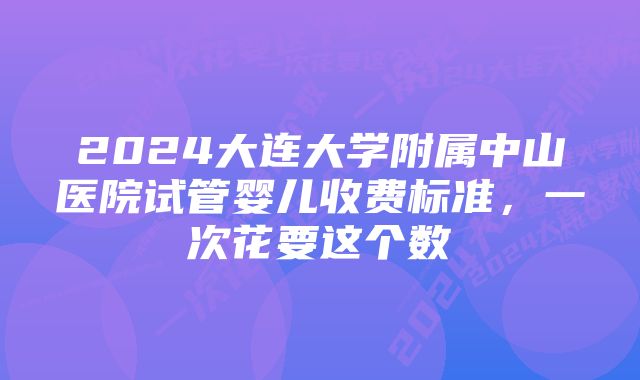 2024大连大学附属中山医院试管婴儿收费标准，一次花要这个数