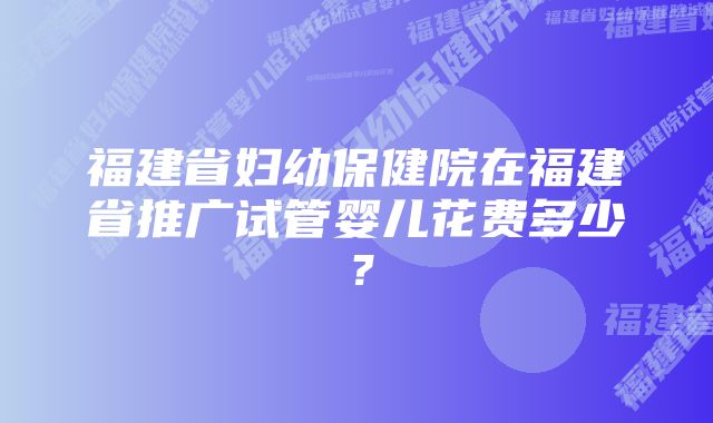 福建省妇幼保健院在福建省推广试管婴儿花费多少？