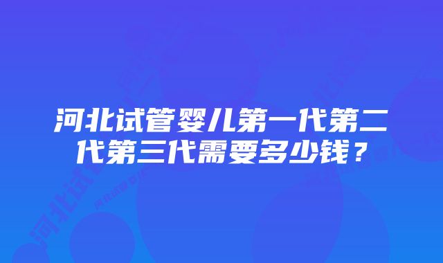 河北试管婴儿第一代第二代第三代需要多少钱？