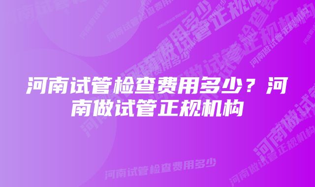 河南试管检查费用多少？河南做试管正规机构