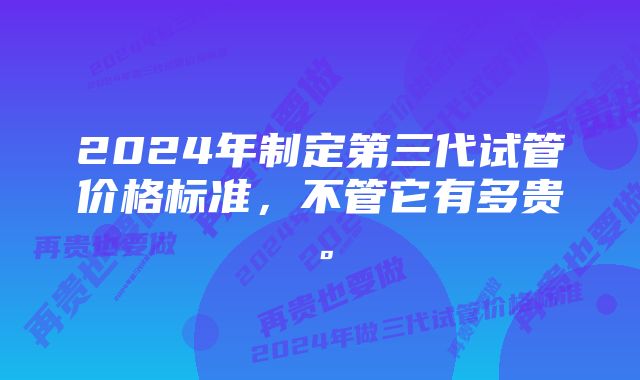 2024年制定第三代试管价格标准，不管它有多贵。