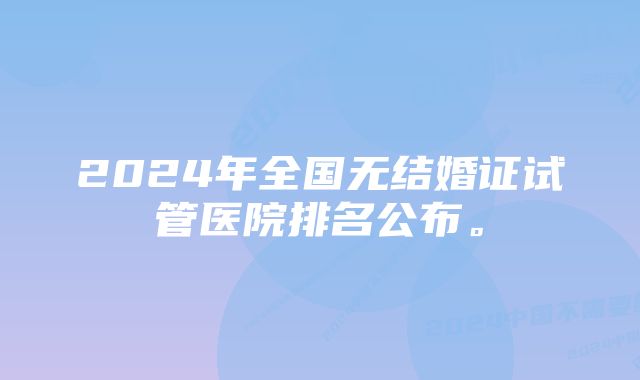 2024年全国无结婚证试管医院排名公布。