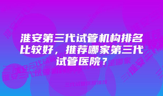 淮安第三代试管机构排名比较好，推荐哪家第三代试管医院？