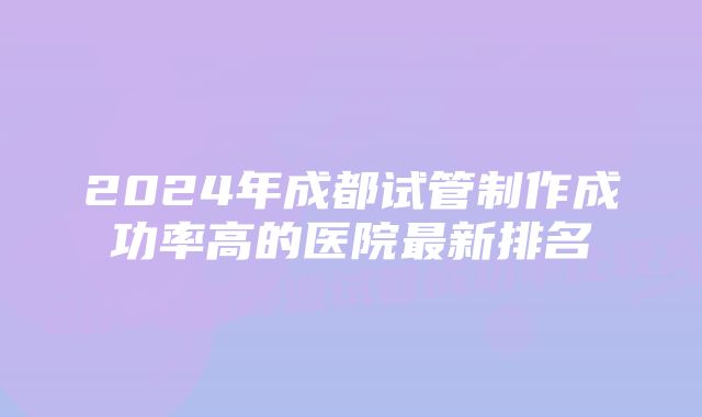 2024年成都试管制作成功率高的医院最新排名