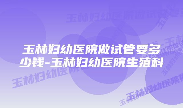 玉林妇幼医院做试管要多少钱-玉林妇幼医院生殖科